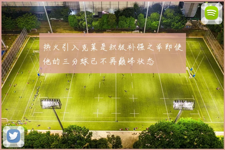 热火引入克莱是积极补强之举即使他的三分球已不再巅峰状态
