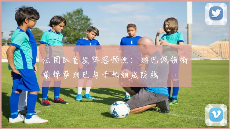 法国队首发阵容预测：姆巴佩领衔前锋萨利巴与于帕组成防线
