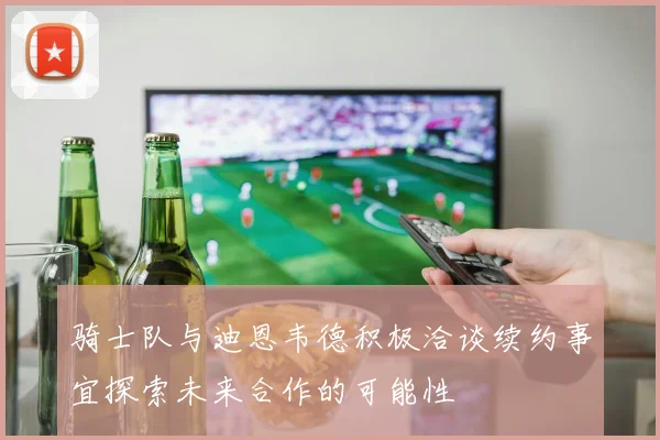 骑士队与迪恩韦德积极洽谈续约事宜探索未来合作的可能性