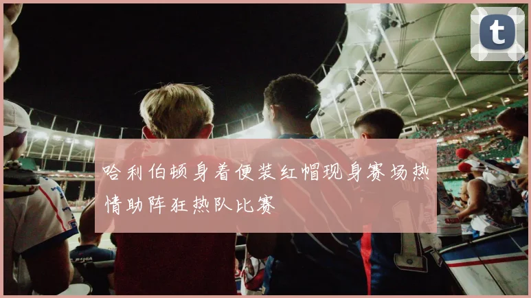 哈利伯顿身着便装红帽现身赛场热情助阵狂热队比赛