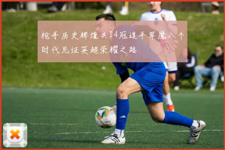 枪手历史辉煌共14冠追平军魔八个时代见证英超荣耀之路