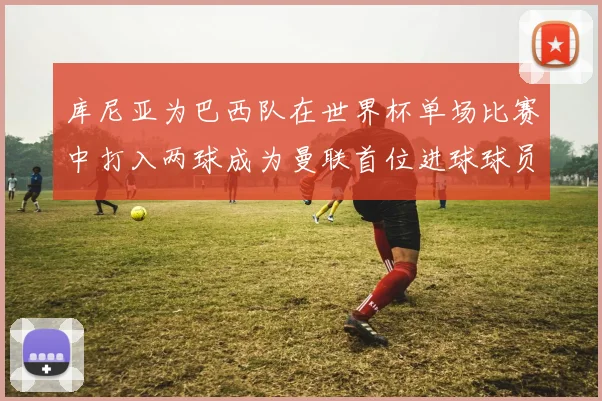 库尼亚为巴西队在世界杯单场比赛中打入两球成为曼联首位进球球员