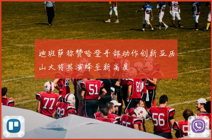 迪班萨称赞哈登手部动作创新亚历山大将其演绎至新高度