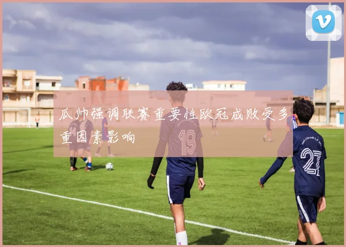 瓜帅强调联赛重要性欧冠成败受多重因素影响
