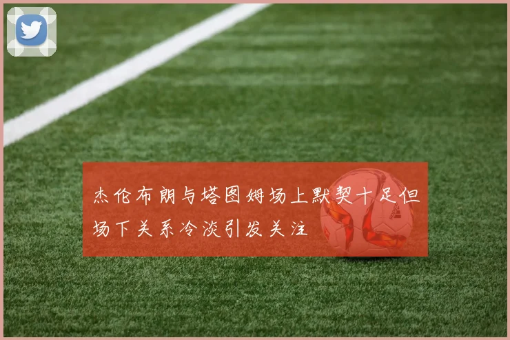 杰伦布朗与塔图姆场上默契十足但场下关系冷淡引发关注