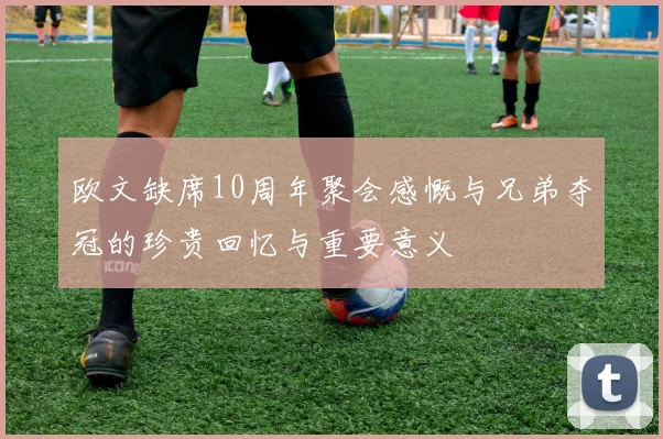 欧文缺席10周年聚会感慨与兄弟夺冠的珍贵回忆与重要意义