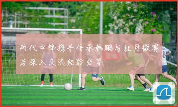 两代中锋携手传承韩鹏与杜月徵赛后深入交流经验分享