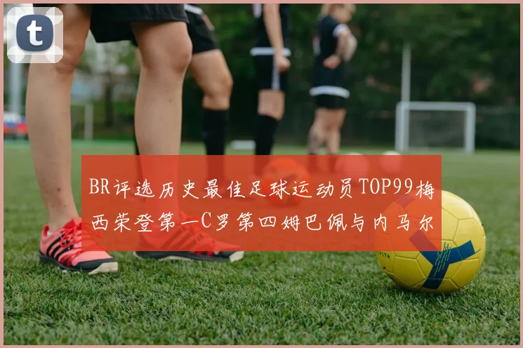 BR评选历史最佳足球运动员TOP99梅西荣登第一C罗第四姆巴佩与内马尔排名解析