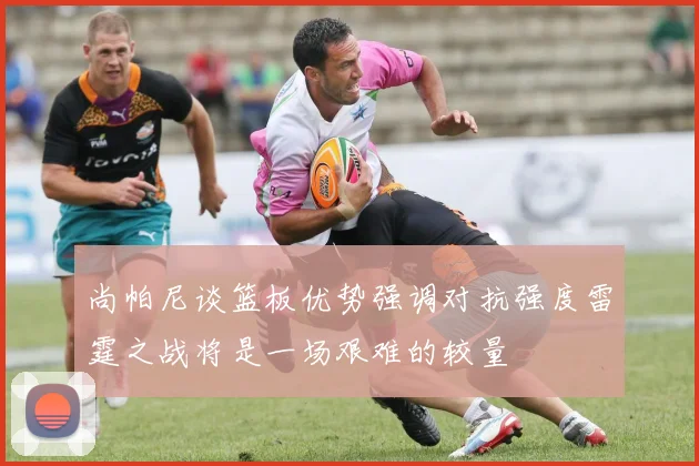 尚帕尼谈篮板优势强调对抗强度雷霆之战将是一场艰难的较量