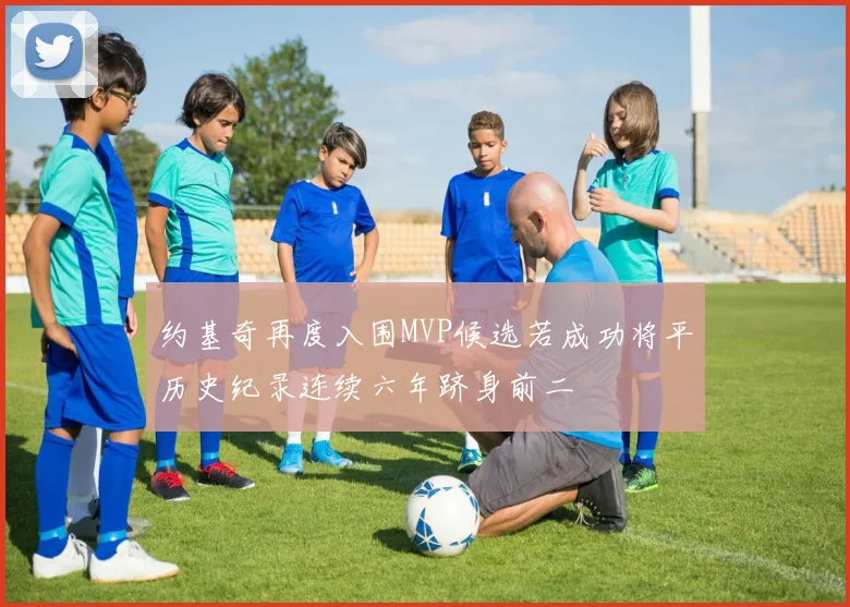 约基奇再度入围MVP候选若成功将平历史纪录连续六年跻身前二