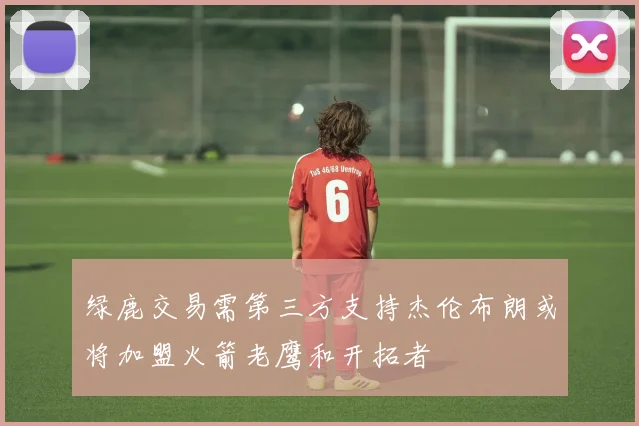 绿鹿交易需第三方支持杰伦布朗或将加盟火箭老鹰和开拓者