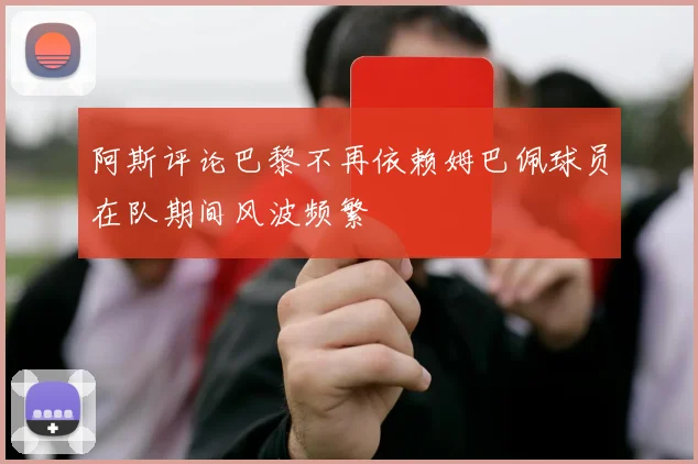 阿斯评论巴黎不再依赖姆巴佩球员在队期间风波频繁