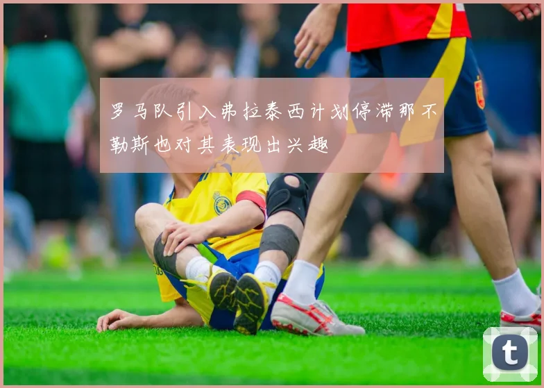 罗马队引入弗拉泰西计划停滞那不勒斯也对其表现出兴趣