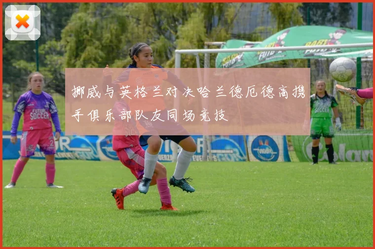 挪威与英格兰对决哈兰德厄德高携手俱乐部队友同场竞技