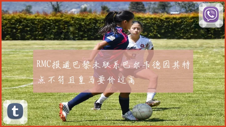 RMC报道巴黎未联系巴尔韦德因其特点不符且皇马要价过高
