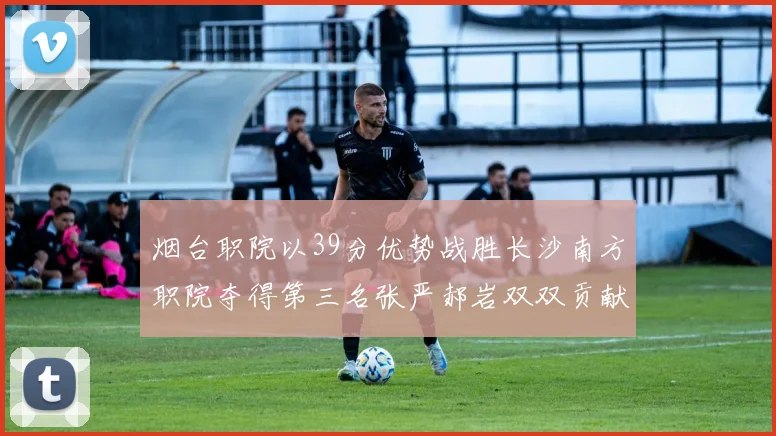 烟台职院以39分优势战胜长沙南方职院夺得第三名张严郝岩双双贡献27分