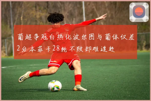 葡超争冠白热化波尔图与葡体仅差2分本菲卡28轮不败却难追赶