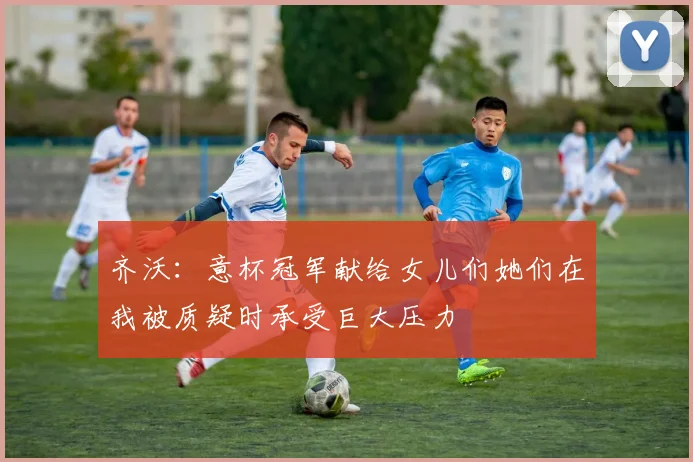 齐沃：意杯冠军献给女儿们她们在我被质疑时承受巨大压力