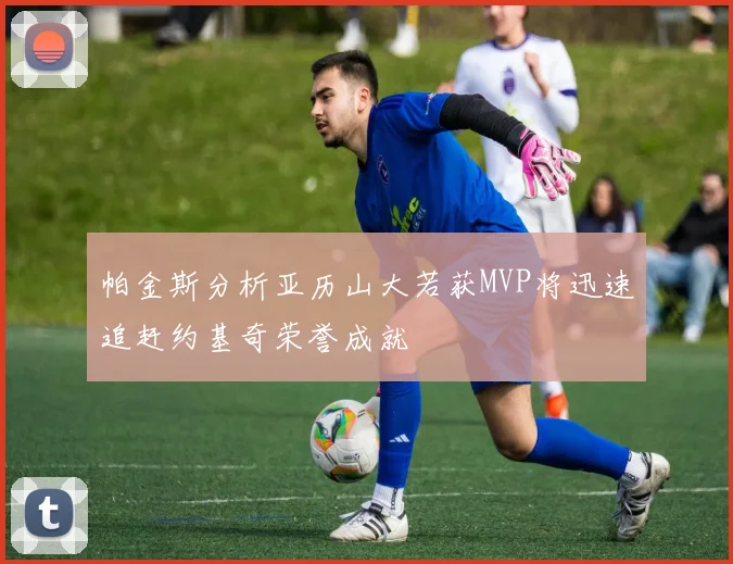 帕金斯分析亚历山大若获MVP将迅速追赶约基奇荣誉成就