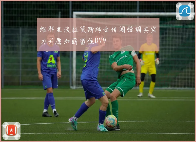 维耶里谈拉莫斯转会传闻强调其实力并愿加薪留住DV9