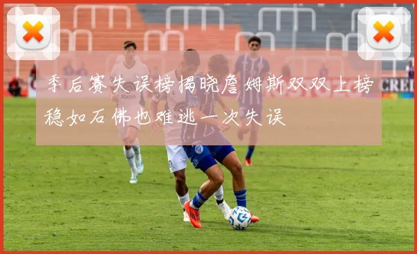 季后赛失误榜揭晓詹姆斯双双上榜稳如石佛也难逃一次失误