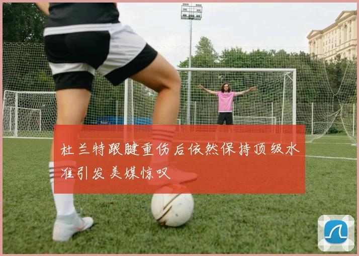 杜兰特跟腱重伤后依然保持顶级水准引发美媒惊叹
