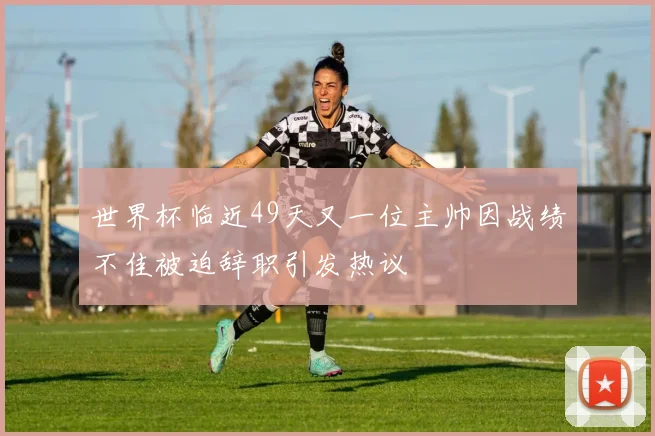 世界杯临近49天又一位主帅因战绩不佳被迫辞职引发热议