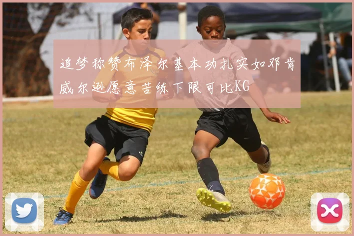 追梦称赞布泽尔基本功扎实如邓肯威尔逊愿意苦练下限可比KG