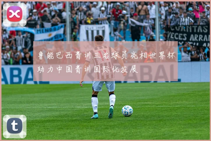 鲁能巴西青训三名球员亮相世界杯助力中国青训国际化发展