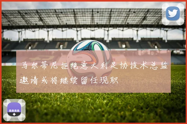 马尔蒂尼拒绝意大利足协技术总监邀请或将继续留任现职