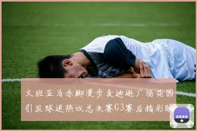 文班亚马赤脚漫步麦迪逊广场花园引发球迷热议总决赛G3赛后精彩瞬间