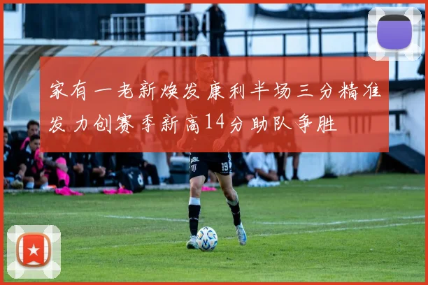 家有一老新焕发康利半场三分精准发力创赛季新高14分助队争胜